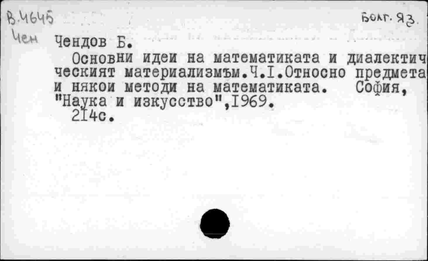 ﻿$>-Ч(эЧб	Ьокг.
Чен Чендов Б.
Основни идеи на математиката и диалектич ческият материализмом.Ч.Х.Относно предмета и никои метода на математиката. София, "Нара и изкусствоп,1969.